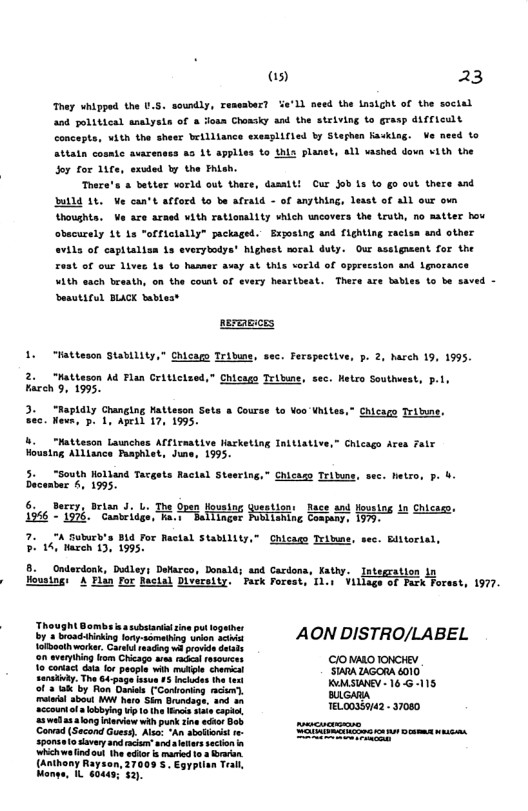 as) 23  They whipped the .5, soundly, resesbar? %e’Ll meed the Lasight of the soctal and political analysis of & fosn Chonsiy and the stelving to grasp difTicult concepts, with the sheer brilliance exeaglified by Stephen Kasking. Ve need o attatn cosmic avarenses a3 1t applies to this planet, all vashed dovn vith the Soy for 147e, exvded by the Phiah.  There’s & better world out there, damsiti Cur Job s o go out there and Bl 14, Ve can’t afford Ko be afrald - of anything, lesst of all our o oushta. Ve are araed vith rationslity which uncovers the truth, no matter hov obacurely 1t 1s offictally” jackaged. Exyosing and fighting racisa and other  avils of capitalisa s everytodys® highest soral duty. Our asslguent for the  t of our lives 13 to hasmer avay st this vorld of opprecsion and Lgrocance  MAth each breath, on the count of every hesrtbeat. There are bables to be saved - Deautiful BLACK babtest nermmicss 1. "Mattescn Stability,” Chicam Tridume, sec. Ferspective, p. 2, harch 19, 1995. 2. “Matteson Ad Flan Ceilicized,” Chicass Tribume, sec. Hetro Southuest, p.1, Kareh 9, 1995. 3. “Mapldly Changing Matteson Sets a Course to Voo Vhites,” Chicago Tritune, Sec. Wews, p. 1, Apeid 17, 1995, 8. “Matteson Launches Afiraative Harketing Initiative,” Chicago Ares Falr Houstog Alllance Paaphlet, Jure, 1995. 5. "South Holland Tacgets Ractal Steering,” Chicas Tribns, sec. hetro, p. b. Decamber 6, 1995. 6. Berey, brisn J. 1. Housing yuestion: Race and fouring in Chicaso, T 2*T506. " Camerioge, T o RuTRERGSE AT Hniyt T 7. “A Suburh’s B For Ractal Stablity,” Chicage Teiwie, sec. Biltorial, P14, Haren 13, 1995. 8. Onderdonk, Dutleys Defarco, Donald; asd Cardons, Kathy. Integration i Housing: A Plan For facial Diversity. Park Forest, Ti.t  Village of Fark Forest, 1977.  ‘Thought Bombsiea sbstant ine put togather  By  broadthinking lory-something unien aciwi AON DISTRO/LABEL Tofboth worker. Caredsescog i provid Setals on eveyhing o Chicage aas e esowses €10 NAD TONCHEY  SIARA ZAGORA 010  o1 3 Wk by Ron Daris (-Conloning e, SMSWEY- 165115  o obyin i o e W e o, TELOD3S742 - 37080  2 wadasalong leniew wih punk tine et B ‘Canvad (Second Gusy, A  